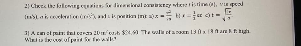 2) Check the following equations for dimensional consistency where t is time (s), v is speed
2x
(m/s), a is acceleration (m/s²), and x is position (m): a) x =-
b) x = at c) t =
-
2a
a
3) A can of paint that covers 20 m2 costs $24.60. The walls of a room 13 ft x 18 ft are 8 ft high.
What is the cost of paint for the walls?
