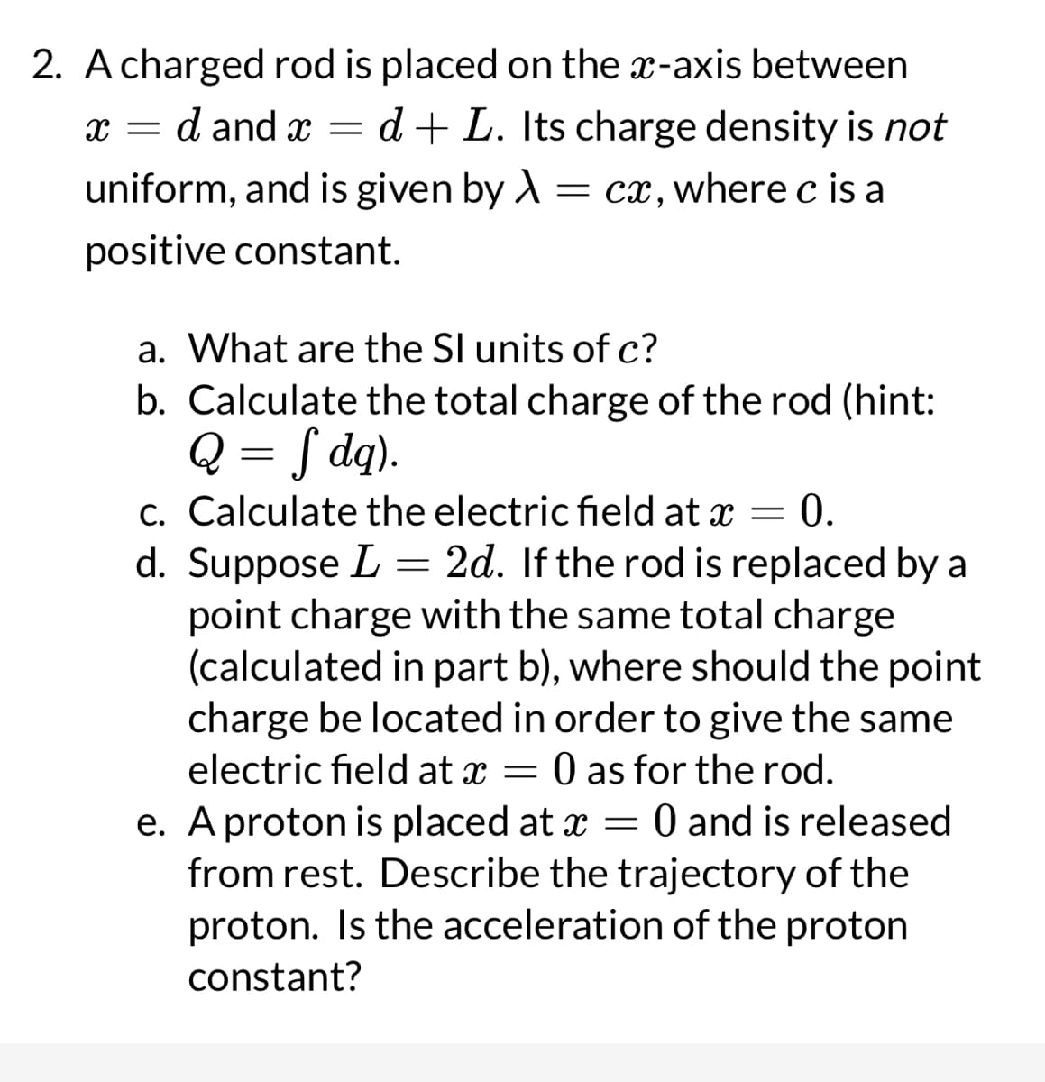 2. A charged rod is placed on the x-axis between
x = d and x = d+ L. Its charge density is not
uniform, and is given by A = cx, where c is a
positive constant.
a. What are the SI units of c?
b. Calculate the total charge of the rod (hint:
Q = f dq).
c. Calculate the electric field at x = 0.
d. Suppose L = 2d. If the rod is replaced by a
point charge with the same total charge
(calculated in part b), where should the point
charge be located in order to give the same
electric field at x = 0 as for the rod.
e. A proton is placed at x = 0 and is released
from rest. Describe the trajectory of the
proton. Is the acceleration of the proton
constant?