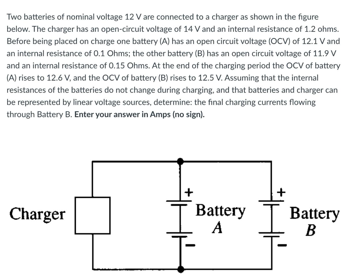 Two batteries of nominal voltage 12 V are connected to a charger as shown in the figure
below. The charger has an open-circuit voltage of 14 V and an internal resistance of 1.2 ohms.
Before being placed on charge one battery (A) has an open circuit voltage (OCV) of 12.1 V and
an internal resistance of 0.1 Ohms; the other battery (B) has an open circuit voltage of 11.9 V
and an internal resistance of 0.15 Ohms. At the end of the charging period the OCV of battery
(A) rises to 12.6 V, and the OCV of battery (B) rises to 12.5 V. Assuming that the internal
resistances of the batteries do not change during charging, and that batteries and charger can
be represented by linear voltage sources, determine: the final charging currents flowing
through Battery B. Enter your answer in Amps (no sign).
+
Battery
A
+
Charger
Тв
Battery
B