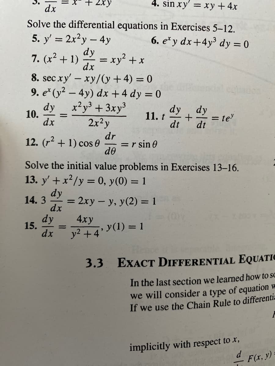 + 2xy
4. sin xy' = xy +4x
%3D
dx
Solve the differential equations in Exercises 5-12.
5. y' = 2x?y- 4y
6. e* y dx+4y³ dy = 0
dy
7. (x2 + 1)
= xy² +x
dx
8. sec xy' – xy/(y +4) = 0
9. e* (y² – 4y) dx +4 dy = 0
xy³ +3xy³
2x²y
eadon
dy
10.
dx
dy
11. t
dt
dy
= te
dt
dr
12. (r2 + 1) cos 0
=r sin 0
de
Solve the initial value problems in Exercises 13-16.
13. y' + x2/y = 0, y(0) = 1
dy
14. 3
= 2xy- y, y(2) = 1
dx
dy
15.
dx
4ху
y(1) = 1
y2 +4'
3.3 EXACT DIFFERENTIAL EQUATIC
In the last section we learned how to sc
we will consider a type of equation w
If we use the Chain Rule to differentis
implicitly with respect to x,
d
F(x, y):
