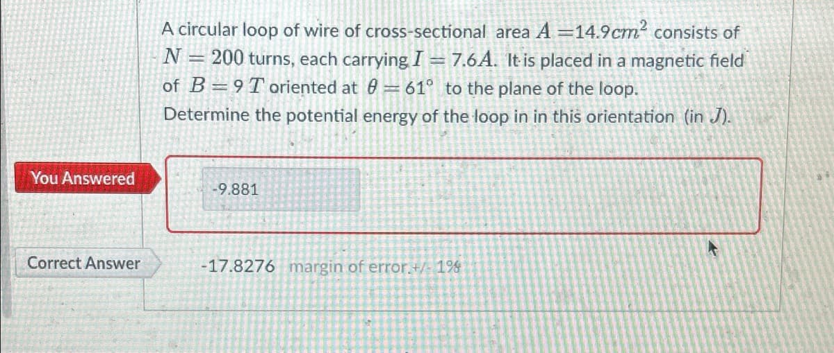 You Answered
Correct Answer
A circular loop of wire of cross-sectional area A=14.9cm² consists of
N = 200 turns, each carrying I = 7.6A. It is placed in a magnetic field
of B 9 Toriented at 0= 61° to the plane of the loop.
Determine the potential energy of the loop in in this orientation (in J).
-9.881
-17.8276 margin of error.+/- 1%
K