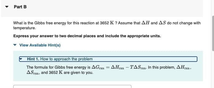 Part B
What is the Gibbs free energy for this reaction at 3652 K ? Assume that AH and AS do not change with
temperature.
Express your answer to two decimal places and include the appropriate units.
View Available Hint(s)
Hint 1. How to approach the problem
The formula for Gibbs free energy is AGrxn = AHrxn - TASxn. In this problem, AHrxn,
ASTxn, and 3652 K are given to you.