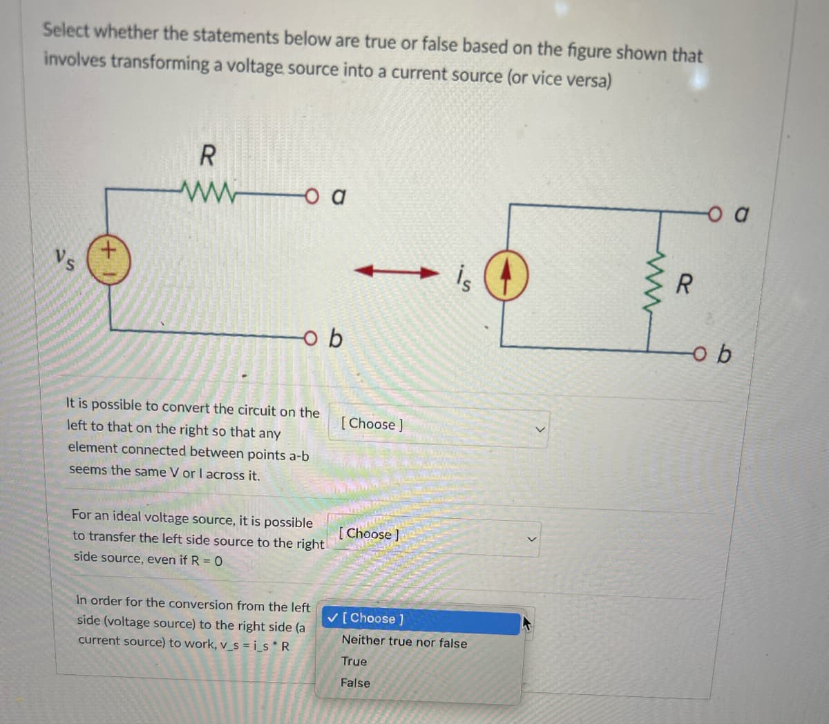 Select whether the statements below are true or false based on the figure shown that
involves transforming a voltage source into a current source (or vice versa)
Vs
R
wwo a
o b
It is possible to convert the circuit on the
left to that on the right so that any
element connected between points a-b
seems the same V or I across it.
[Choose ]
For an ideal voltage source, it is possible
to transfer the left side source to the right
side source, even if R = 0
[Choose ]
In order for the conversion from the left
side (voltage source) to the right side (a
current source) to work, v_si_s* R
✓ [Choose]
Neither true nor false
True
False
www
R
-o b