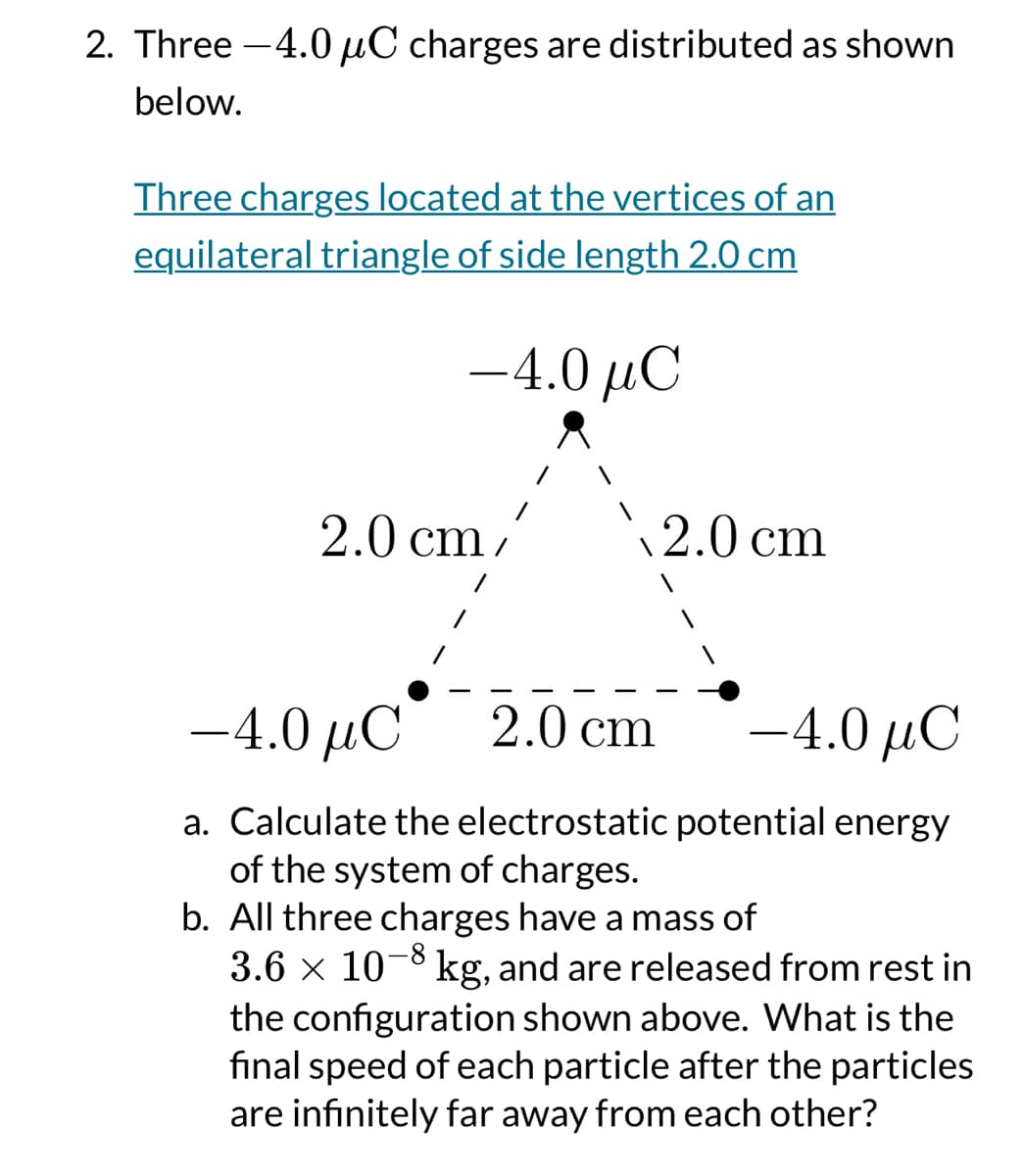2. Three 4.0 μC charges are distributed as shown
below.
Three charges located at the vertices of an
equilateral triangle of side length 2.0 cm
-4.0 μC
2.0 cm
2.0 cm
-4.0 μC
2.0 cm
-4.0 μC
a. Calculate the electrostatic potential energy
of the system of charges.
b. All three charges have a mass of
3.6 × 108 kg, and are released from rest in
the configuration shown above. What is the
final speed of each particle after the particles
are infinitely far away from each other?