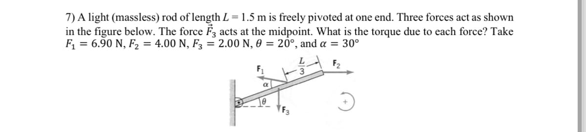 7) A light (massless) rod of length L = 1.5 m is freely pivoted at one end. Three forces act as shown
in the figure below. The force F3 acts at the midpoint. What is the torque due to each force? Take
F₁ = 6.90 N, F₂ = 4.00 N, F3 = 2.00 N, 0 = 20°, and a = 30°
e
F₂
#S
F3
