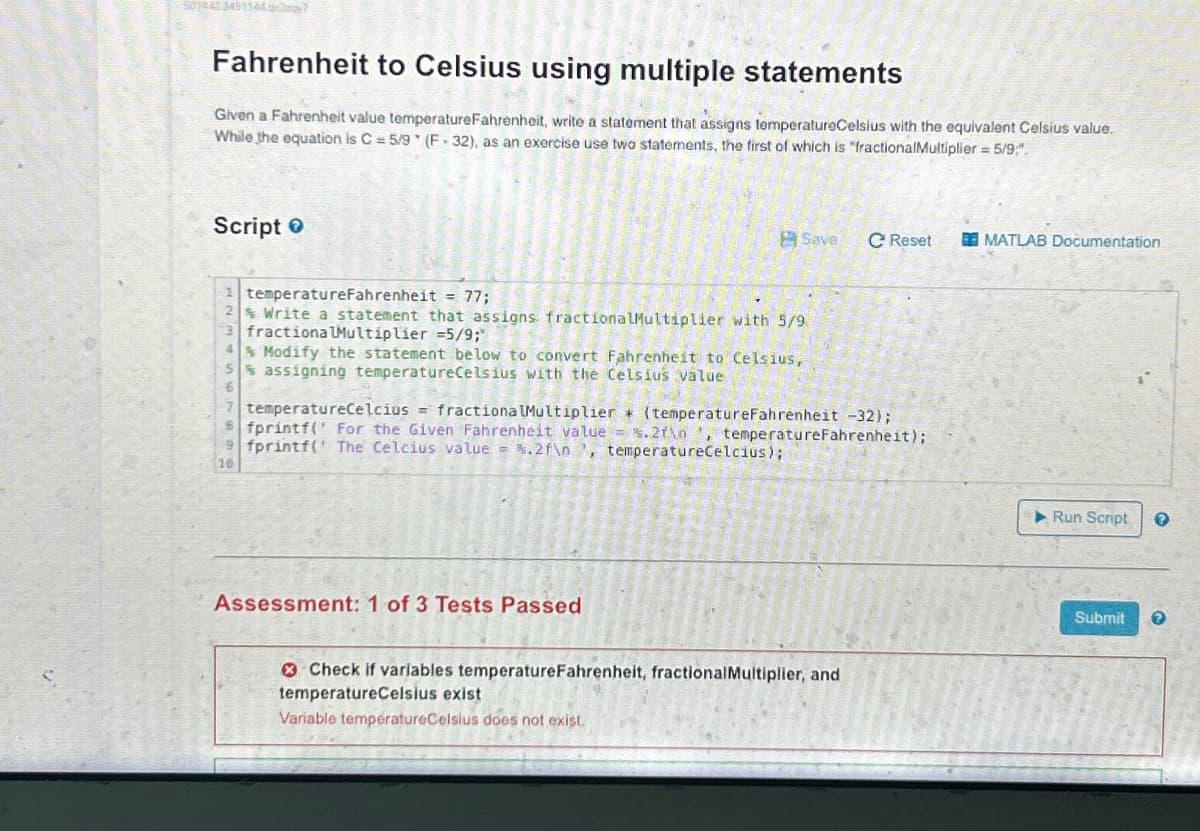 501943 3491144 may?
Fahrenheit to Celsius using multiple statements
Given a Fahrenheit value temperatureFahrenheit, write a statement that assigns temperatureCelsius with the equivalent Celsius value.
While the equation is C = 5/9 (F-32), as an exercise use two statements, the first of which is "fractional Multiplier = 5/9,".
Script
1 temperatureFahrenheit = 77;
2% Write a statement that assigns fractionalMultiplier with 5/9
3 fractiona Multiplier =5/9;"
4
Modify the statement below to convert Fahrenheit to Celsius,
5% assigning temperatureCelsius with the Celsius value
16
7 temperatureCelcius = fractionalMultiplier* (temperatureFahrenheit -32);
fprintf(" For the Given Fahrenheit value = %.2f\n', temperatureFahrenheit);
9fprintf( The Celcius value = %.2f\n', temperatureCelcius);
10
Save C Reset
Assessment: 1 of 3 Tests Passed
Check if variables temperatureFahrenheit, fractional Multiplier, and
temperatureCelsius exist
Variable temperatureCelsius does not exist.
MATLAB Documentation
▶ Run Script
Submit
?
?