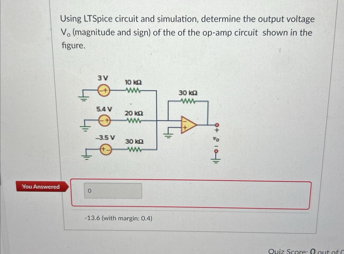 Using LTSpice circuit and simulation, determine the output voltage
Vo (magnitude and sign) of the of the op-amp circuit shown in the
figure.
You Answered
3V
5.4 V
-3.5 V
10 ΚΩ
ww
20 ΚΩ
ww
30 ΚΩ
www
-13.6 (with margin: 0.4)
30 ΚΩ
8+001
Quiz Score: 0 out of 0