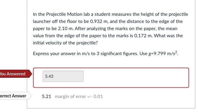 In the Projectile Motion lab a student measures the height of the projectile
launcher off the floor to be 0.932 m, and the distance to the edge of the
paper to be 2.10 m. After analyzing the marks on the paper, the mean
value from the edge of the paper to the marks is 0.172 m. What was the
initial velocity of the projectile?
Express your answer in m/s to 3 significant figures. Use g=9.799 m/s².
You Answered
5.43
orrect Answer
5.21 margin of error +/- 0.01
