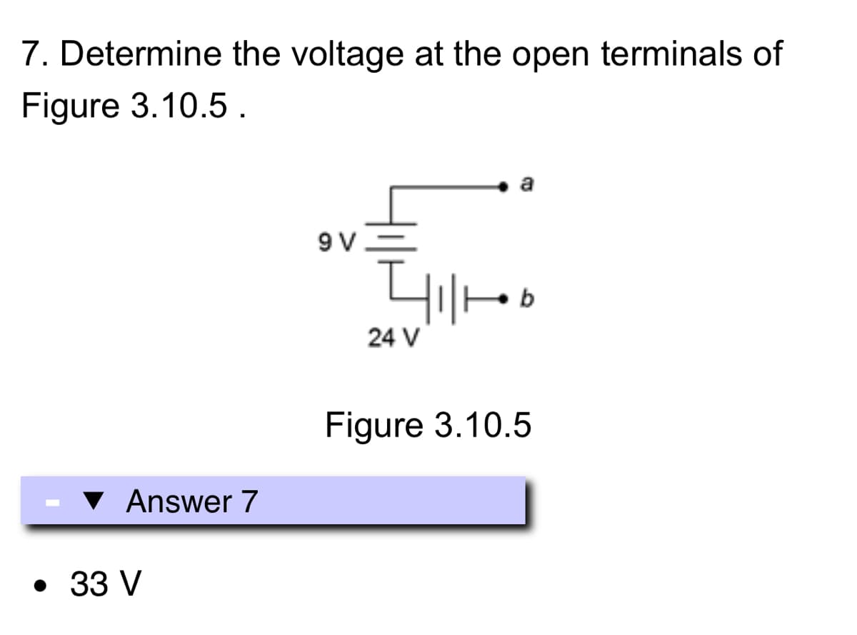 7. Determine the voltage at the open terminals of
Figure 3.10.5.
Answer 7
• 33 V
9V
201/1/1
24 V
a
Figure 3.10.5