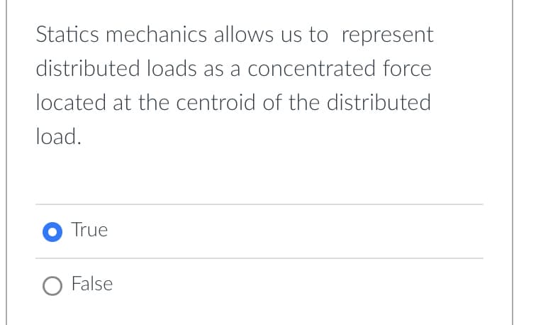 Statics mechanics allows us to represent
distributed loads as a concentrated force
located at the centroid of the distributed
load.
O True
O False