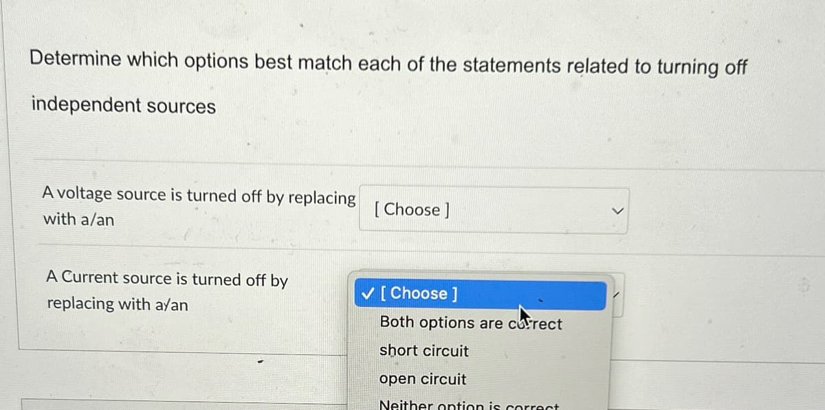 Determine which options best match each of the statements related to turning off
independent sources
A voltage source is turned off by replacing
with a/an
[Choose ]
A Current source is turned off by
replacing with a/an
✓ [Choose ]
Both options are correct
short circuit
open circuit
Neither option is correct