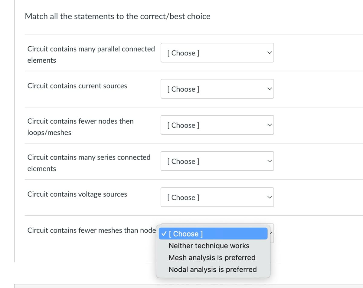 Match all the statements to the correct/best choice
Circuit contains many parallel connected
[Choose ]
elements
Circuit contains current sources
[Choose ]
Circuit contains fewer nodes then
[Choose ]
loops/meshes
Circuit contains many series connected
[Choose ]
elements
Circuit contains voltage sources
[Choose ]
Circuit contains fewer meshes than node
✓ [Choose ]
Neither technique works
Mesh analysis is preferred
Nodal analysis is preferred