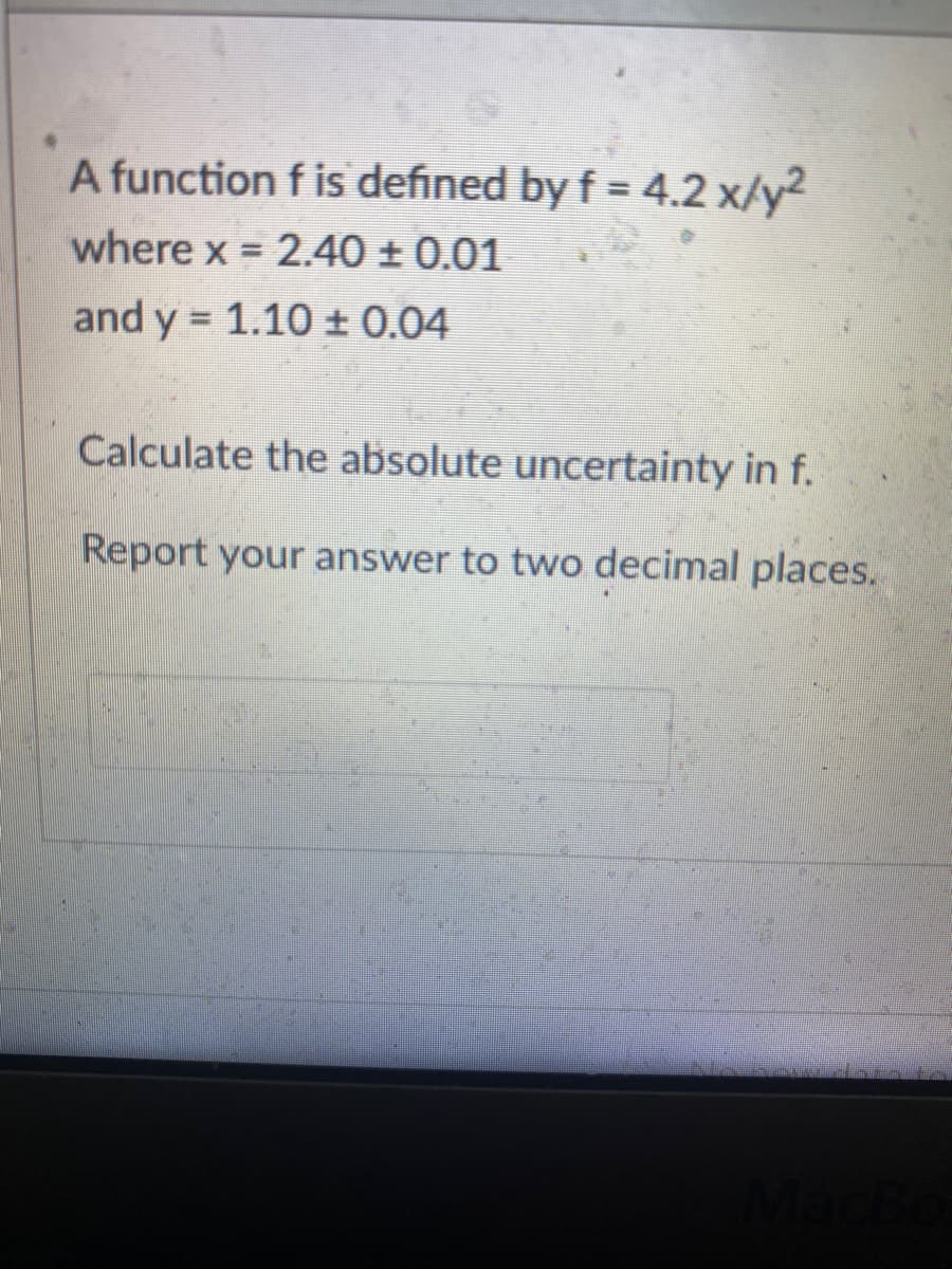 A function f is defined by f = 4.2 x/y²
where x = 2.40 ± 0.01
and y = 1.10 ± 0.04
Calculate the absolute uncertainty in f.
Report your answer to two decimal places.
MacBo