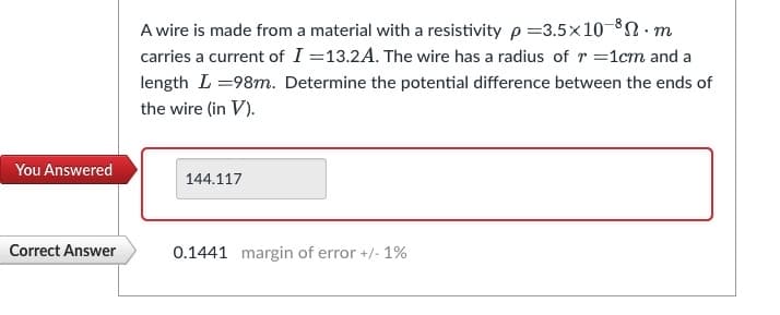 You Answered
Correct Answer
A wire is made from a material with a resistivity p=3.5x10-8.m
carries a current of I=13.2A. The wire has a radius of r = 1cm and a
length L=98m. Determine the potential difference between the ends of
the wire (in V).
144.117
0.1441 margin of error +/- 1%