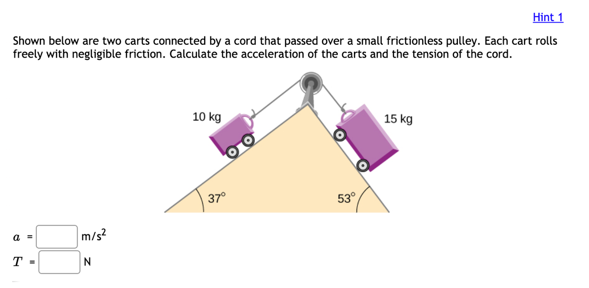 Hint 1
Shown below are two carts connected by a cord that passed over a small frictionless pulley. Each cart rolls
freely with negligible friction. Calculate the acceleration of the carts and the tension of the cord.
10 kg
15 kg
37°
53°
a =
m/s?
Т -
N
