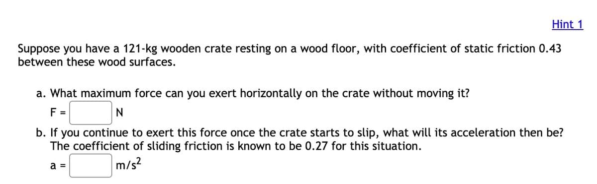 Hint 1
Suppose you have a 121-kg wooden crate resting on a wood floor, with coefficient of static friction 0.43
between these wood surfaces.
a. What maximum force can you exert horizontally on the crate without moving it?
F =
b. If
you continue to exert this force once the crate starts to slip, what will its acceleration then be?
The coefficient of sliding friction is known to be 0.27 for this situation.
a =
m/s?
