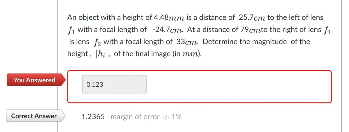 An object with a height of 4.48mm is a distance of 25.7 cm to the left of lens
f1 with a focal length of -24.7cm. At a distance of 79 cmto the right of lens fi
is lens f2 with a focal length of 33cm. Determine the magnitude of the
height, hi, of the final image (in mm).
You Answered
0.123
Correct Answer
1.2365 margin of error +/- 1%