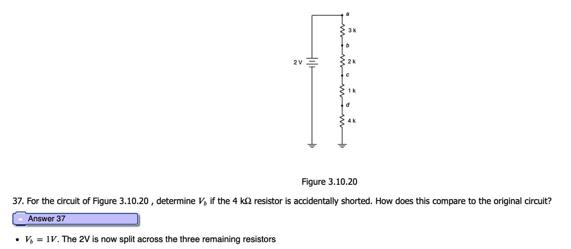 2 V
3 k
b
2 k
1 k
d
4 k
Figure 3.10.20
37. For the circuit of Figure 3.10.20, determine V, if the 4 kº resistor is accidentally shorted. How does this compare to the original circuit?
Answer 37
• V₁ = 1V. The 2V is now split across the three remaining resistors