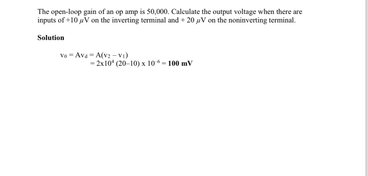 The open-loop gain of an op amp is 50,000. Calculate the output voltage when there are
inputs of +10 μV on the inverting terminal and + 20 µV on the noninverting terminal.
Solution
Vo Avd A(V2 - V1)
=2x104 (20-10) x 106: = 100 mV