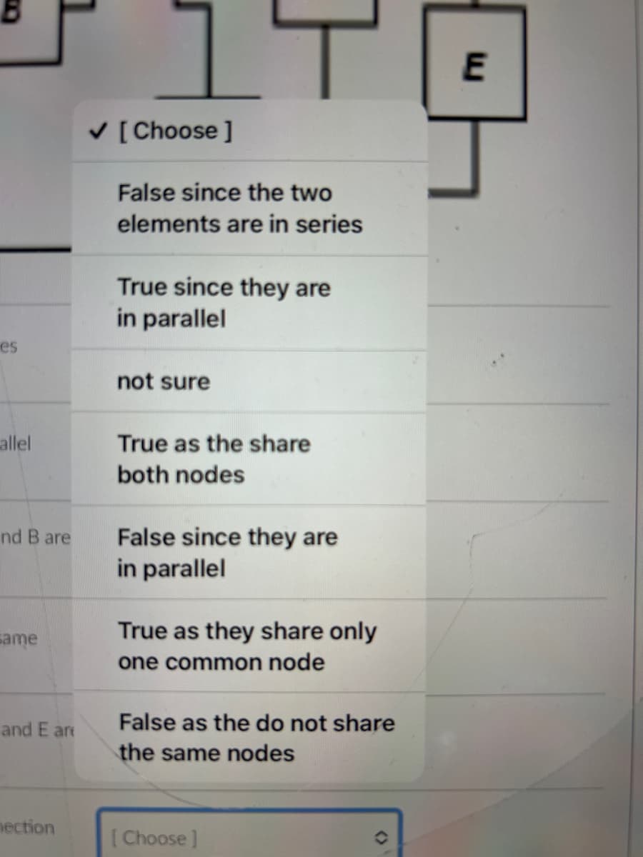 es
allel
nd B are
same
and E are
nection
✓ [Choose ]
False since the two
elements are in series
ㅏ
True since they are
in parallel
not sure
True as the share
both nodes
False since they are
in parallel
True as they share only
one common node
False as the do not share
the same nodes
[Choose ]
(
E