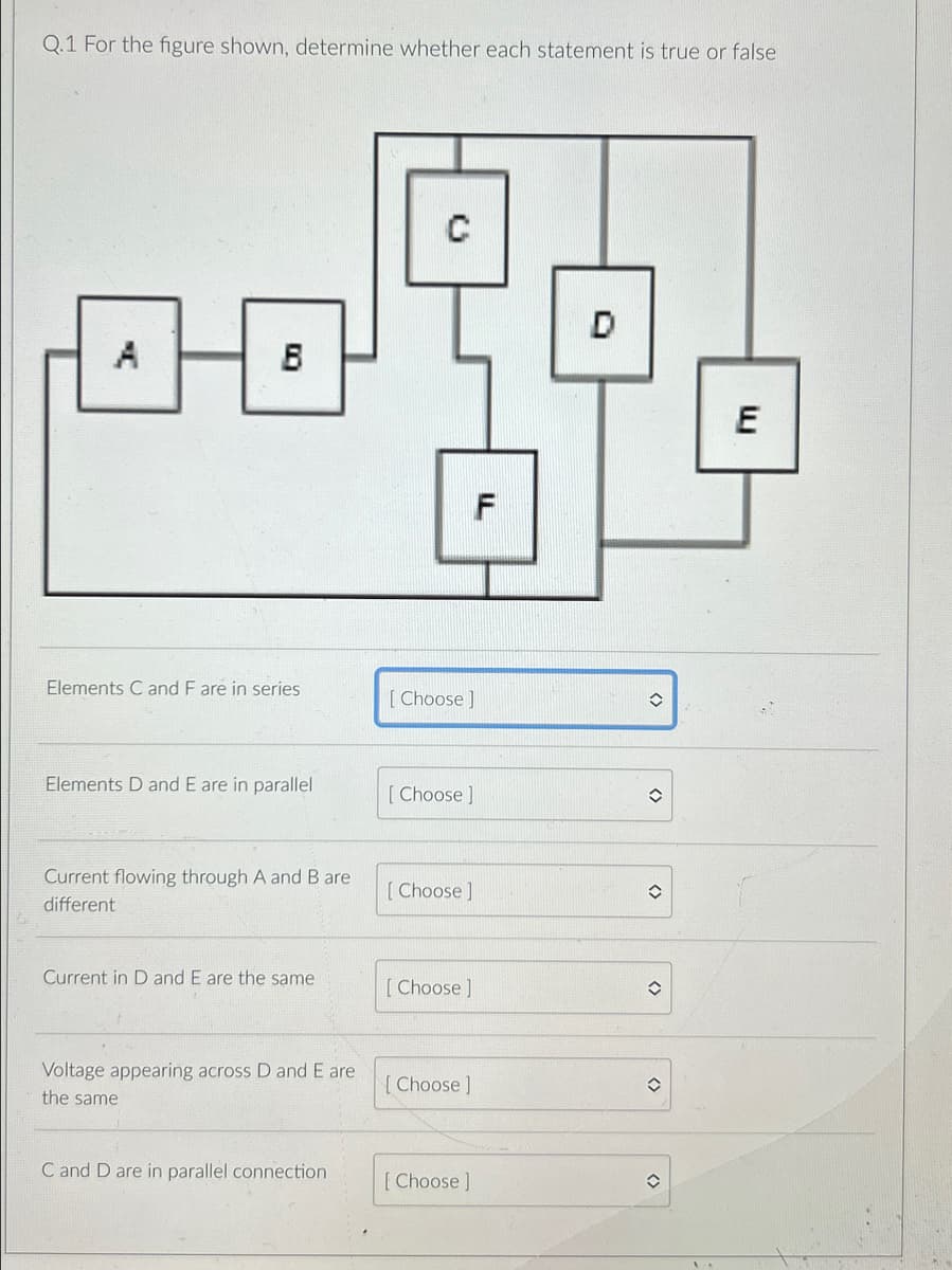 Q.1 For the figure shown, determine whether each statement is true or false
0-0
Elements C and F are in series
Elements D and E are in parallel
Current flowing through A and B are
different
Current in D and E are the same
Voltage appearing across D and E are
the same
C and D are in parallel connection
C
[Choose]
[Choose ]
[Choose ]
[Choose ]
[Choose ]
F
[Choose ]
D
✪
✪
✪
<>
(
E