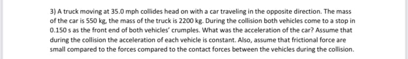 3) A truck moving at 35.0 mph collides head on with a car traveling in the opposite direction. The mass
of the car is 550 kg, the mass of the truck is 2200 kg. During the collision both vehicles come to a stop in
0.150 s as the front end of both vehicles' crumples. What was the acceleration of the car? Assume that
during the collision the acceleration of each vehicle is constant. Also, assume that frictional force are
small compared to the forces compared to the contact forces between the vehicles during the collision.
