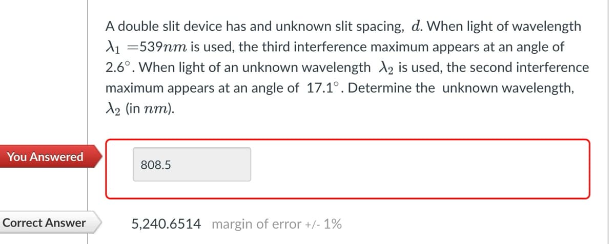 You Answered
Correct Answer
A double slit device has and unknown slit spacing, d. When light of wavelength
A₁ =539mm is used, the third interference maximum appears at an angle of
2.6°. When light of an unknown wavelength 2 is used, the second interference
maximum appears at an angle of 17.1°. Determine the unknown wavelength,
№2 (in nm).
808.5
5,240.6514 margin of error +/- 1%