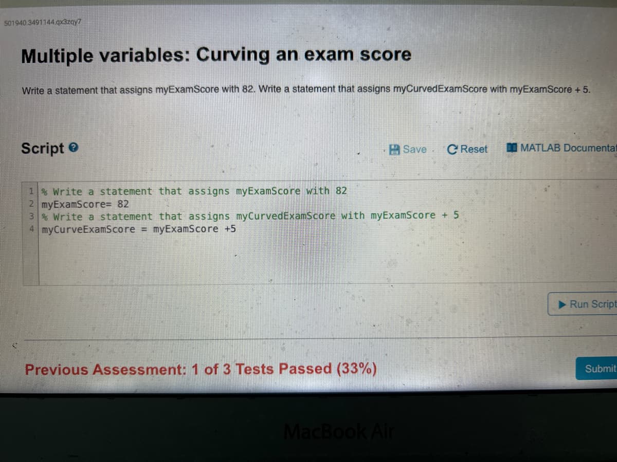 501940.3491144.qx3zqy7
Multiple variables: Curving an exam score
Write a statement that assigns myExamScore with 82. Write a statement that assigns myCurvedExamScore with myExamScore + 5.
Script
1% Write a statement that assigns myExamScore with 82
2 myExamScore= 82
3% Write a statement that assigns myCurvedExamScore with myExamScore + 5
4 myCurveExamScore = myExamScore +5
Previous Assessment: 1 of 3 Tests Passed (33%)
Save. C Reset
MacBook Air
MATLAB Documentat
Run Script
Submit