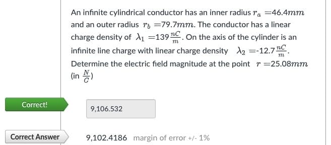 Correct!
Correct Answer
An infinite cylindrical conductor has an inner radius 7 = 46.4mm
and an outer radius r =79.7mm. The conductor has a linear
charge density of A₁1 =139 C. On the axis of the cylinder is an
infinite line charge with linear charge density X₂ =-12.7 C
Determine the electric field magnitude at the point = 25.08mm
(in )
m
9,106.532
9,102.4186 margin of error +/- 1%