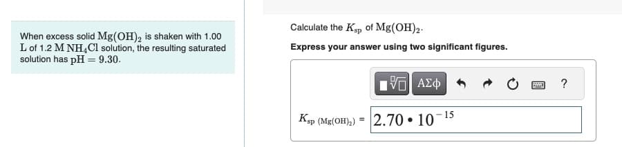 When excess solid Mg(OH)₂ is shaken with 1.00
L of 1.2 M NH4Cl solution, the resulting saturated
solution has pH = 9.30.
Calculate the Ksp of Mg(OH)2.
Express your answer using two significant figures.
195| ΑΣΦ
Ksp (Mg(OH)₂) = 2.70 10
●
15
www
?