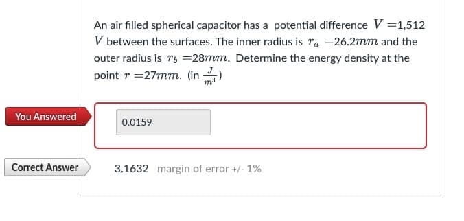 You Answered
Correct Answer
An air filled spherical capacitor has a potential difference V = 1,512
V between the surfaces. The inner radius is a =26.2mm and the
outer radius is 16 =28mm. Determine the energy density at the
point r=27mm. (in)
0.0159
3.1632 margin of error +/- 1%