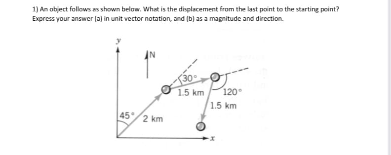 1) An object follows as shown below. What is the displacement from the last point to the starting point?
Express your answer (a) in unit vector notation, and (b) as a magnitude and direction.
45° 2 km
30°
1.5 km
120°
1.5 km
