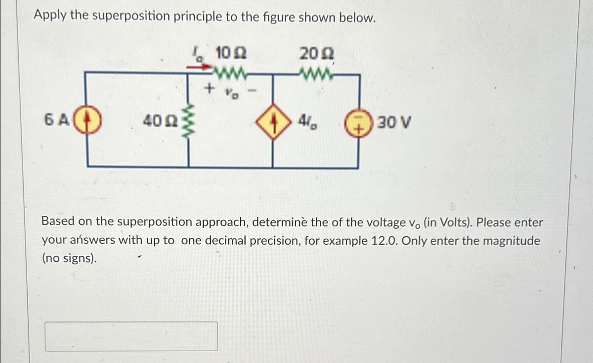 Apply the superposition principle to the figure shown below.
10 Ω
20 Ω
6 A
40 Ω
4/
30 V
Based on the superposition approach, determine the of the voltage vo (in Volts). Please enter
your answers with up to one decimal precision, for example 12.0. Only enter the magnitude
(no signs).
