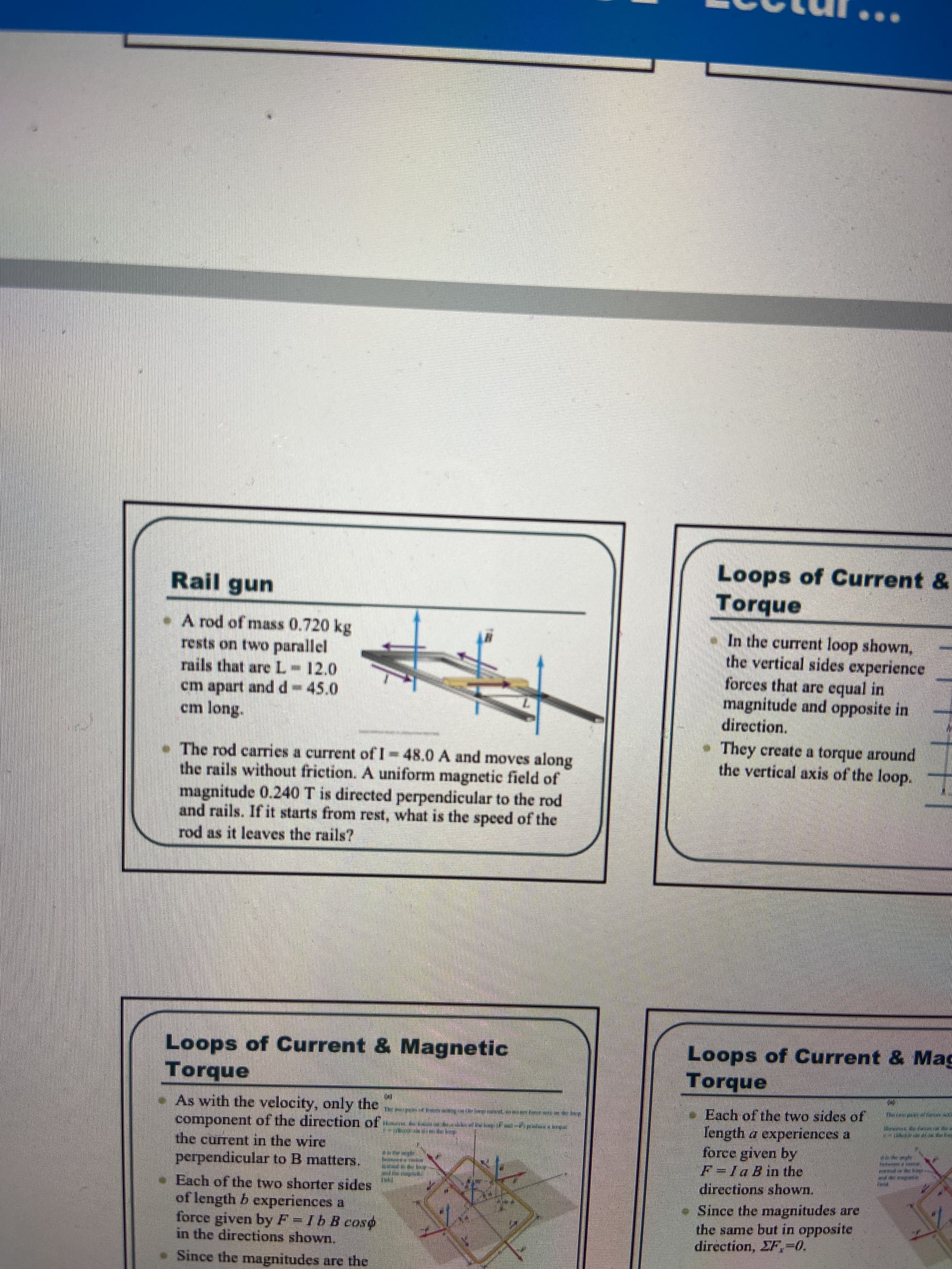 Loops of Current &
Torque
Rail gun
•A rod of mass 0.720 kg
rests on two parallel
rails that are L- 12.0
cm apart andd-45.0
cm long.
• In the current loop shown,
the vertical sides experience
forces that are equal in
magnitude and opposite in
direction.
• They create a torque around
the vertical axis of the loop.
• The rod carries a current of I-48.0 A and moves along
the rails without friction. A uniform magnetic field of
magnitude 0.240 T is directed perpendicular to the rod
and rails. If it starts from rest, what is the speed of the
rod as it leaves the rails?
Loops of Current & Magnetic
Torque
Loops of Current & Mag
Torque
-As with the velocity, only the
component of the direction of:
the current in the wire
e Each of the two sides of
Iength a experiences a
force given bY
F=la B in the
directions shown.
• Since the magnitudes are
the same but in opposite
direction, EF,-0.
perpendicular to B matters.
Each of the two shorter sides
of length b experiences a
force given by F=/b B coso
in the directions shown.
Since the magnitudes are the
