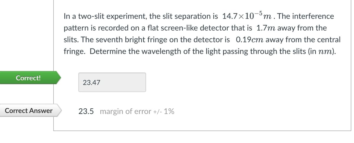 In a two-slit experiment, the slit separation is 14.7×10-5 m. The interference
pattern is recorded on a flat screen-like detector that is 1.7m away from the
slits. The seventh bright fringe on the detector is 0.19cm away from the central
fringe. Determine the wavelength of the light passing through the slits (in nm).
Correct!
23.47
Correct Answer
23.5 margin of error +/- 1%