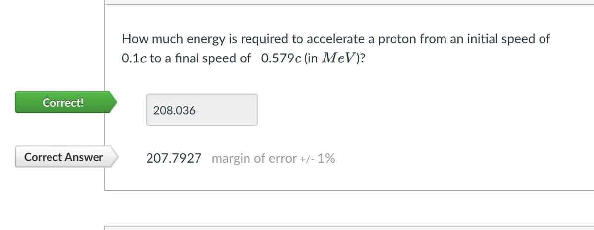 Correct!
Correct Answer
How much energy is required to accelerate a proton from an initial speed of
0.1c to a final speed of 0.579c (in MeV)?
208.036
207.7927 margin of error +/- 1%