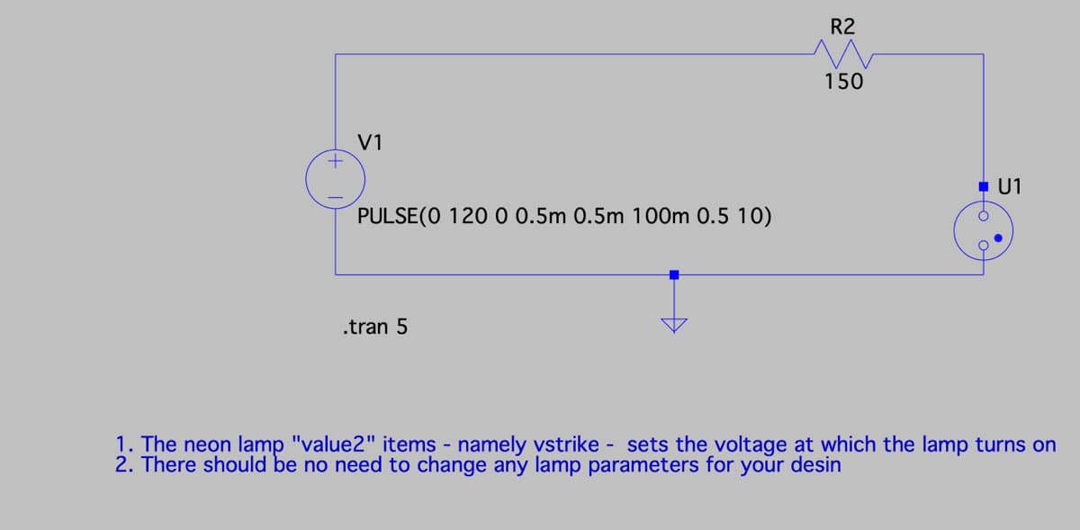 V1
+
PULSE(0 120 0 0.5m 0.5m 100m 0.5 10)
.tran 5
R2
22
150
■ U1
1. The neon lamp "value2" items - namely vstrike - sets the voltage at which the lamp turns on
2. There should be no need to change any lamp parameters for your desin