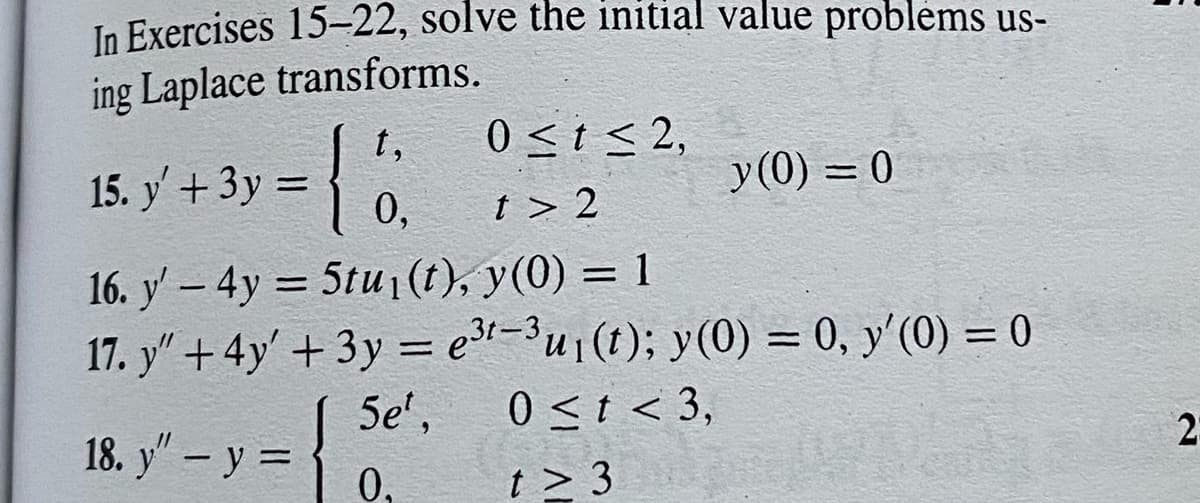 In Exercises 15-22, solve the initial value problems us-
ing Laplace transforms.
t,
0≤t≤ 2,
15. y' + 3y =
y = {ő
y (0) = 0
0,
t> 2
16. y' - 4y = 5tu₁ (t), y(0) = 1
17. y" + 4y' + 3y = e³t-3 u₁(t); y(0) = 0, y'(0) = 0
5e¹,
0 < t < 3,
18. y" - y =
0.
t> 3
2