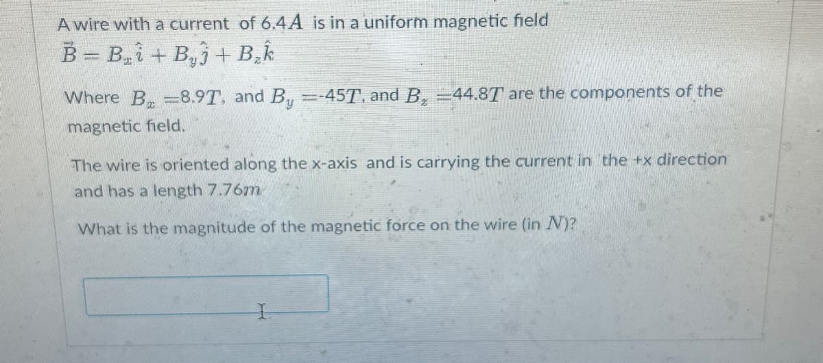 A wire with a current of 6.4A is in a uniform magnetic field
B = B₂i+By+ B₂k
Where B 8.9T, and By =-45T, and B₂ =44.8T are the components of the
magnetic field.
The wire is oriented along the x-axis and is carrying the current in the +x direction
and has a length 7.76m
What is the magnitude of the magnetic force on the wire (in N)?
I