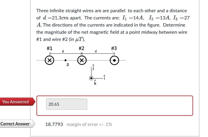 You Answered
Correct Answer
Three infinite straight wires are are parallel to each other and a distance
of d = 21.3cm apart. The currents are: I₁ =14A, I₂ =13A, I3 =27
A. The directions of the currents are indicated in the figure. Determine
the magnitude of the net magnetic field at a point midway between wire
#1 and wire #2 (in μT).
#1
X
20.65
d
р
#2
*
(x)
d
#3
18.7793 margin of error +/- 1%