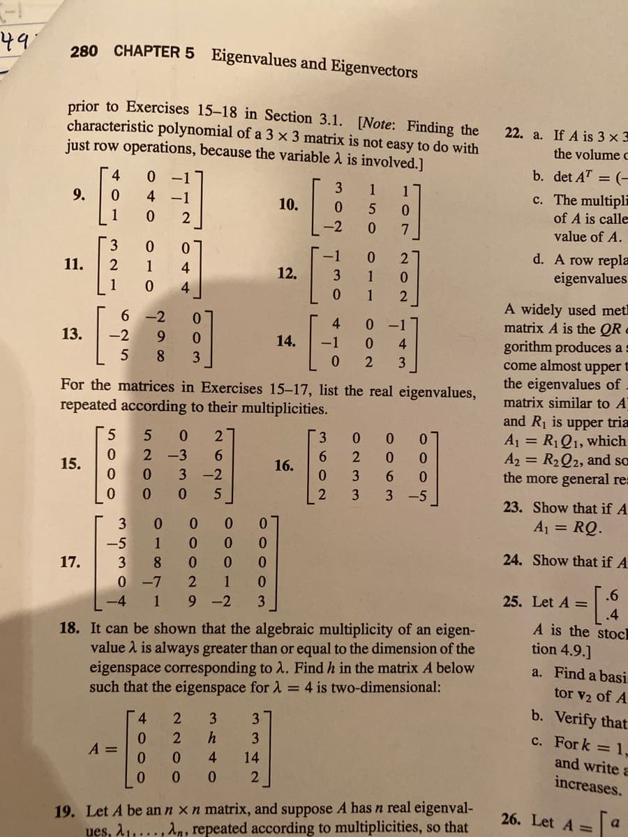 49
280 CHAPTER 5 Eigenvalues and Eigenvectors
prior to Exercises 15-18 in Section 3.1. [Note: Finding the
characteristic polynomial of a 3 x 3 matrix is not easy to do with
just row operations, because the variable 2 is involved.]
22. a. If A is 3 x 3
the volume c
b. det AT = (–
4
0 -1
1
1
c. The multipli
of A is calle
9.
4 -1
10.
5
1
-2
value of A.
3
0.
d. A row repla
eigenvalues
-1
2
11.
2
1
4
12.
3.
1
1
4
0.
1
A widely used met
matrix A is the QR e
gorithm produces a s
come almost upper E
the eigenvalues of
matrix similar to A
6 -2
4
0 17
13.
-2
9.
14.
-1
0.
4
8
3
For the matrices in Exercises 15-17, list the real eigenvalues,
repeated according to their multiplicities.
and R1 is upper tria
A1 = R1Q1, which
A2 = R2Q2, and so
the more general res
2
3.
6.
0.
15.
16.
-2
5
-5
23. Show that if A
3
0.
A1 = RQ.
-5
1
24. Show that if A
17.
8.
0.
0 -7
1
.6
25. Let A =
.4
A is the stocl
1
9 -2
3
18. It can be shown that the algebraic multiplicity of an eigen-
value 1 is always greater than or equal to the dimension of the
eigenspace corresponding to 2. Find h in the matrix A below
such that the eigenspace for 1 = 4 is two-dimensional:
tion 4.9.]
a. Find a basi
tor v2 of A
b. Verify that
3
h
c. For k = 1,
A =
and write a
0.
4
14
increases.
19. Let A be an n x n matrix, and suppose A has n real eigenval-
ues, 21,..., An, repeated according to multiplicities, so that
26. Let A =
0063
9233
3330
5200
4000
5304
