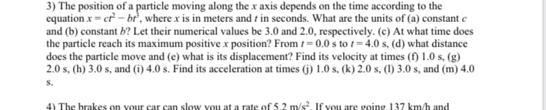 3) The position of a particle moving along the x axis depends on the time according to the
equation x = ct²-bt, where x is in meters and t in seconds. What are the units of (a) constant c
and (b) constant b? Let their numerical values be 3.0 and 2.0, respectively. (c) At what time does
the particle reach its maximum positive x position? From t=0.0 s to t=4.0 s, (d) what distance
does the particle move and (e) what is its displacement? Find its velocity at times (f) 1.0 s, (g)
2.0 s, (h) 3.0 s, and (i) 4.0 s. Find its acceleration at times (j) 1.0 s, (k) 2.0 s, (1) 3.0 s, and (m) 4.0
S.
4) The brakes on your car can slow you at a rate of 5.2 m/s². If you are going 137 km/h and