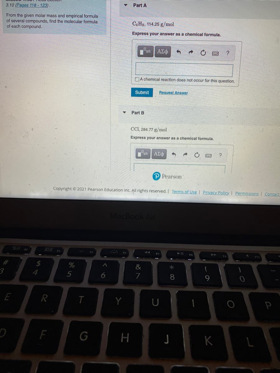 Part A
3.10 (Pages 118- 123).
From the given molar mass and empirical formula
of several compounds, find the molecular formula
of each compound.
C,H9, 114.25 g/mol
Express your answer as a chemical formula.
ΑΣφ
A chemical reaction does not occur for this question.
Submit
Request Answer
Part B
CCI, 284.77 g/mol
Express your answer as a chemical formula.
P Pearson
Copyright © 2021 Pearson Education Inc. All rights reserved. Terms of Use | Privacy Policy I Permissions | Contact
MacBook Air
888
F5
%23
24
%
&
4
5
7
8
9.
R
Y
F
G
H
K
6
