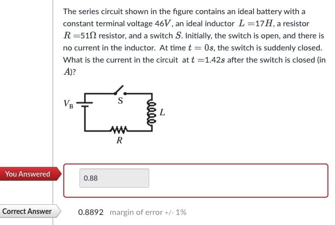 You Answered
Correct Answer
The series circuit shown in the figure contains an ideal battery with a
constant terminal voltage 46V, an ideal inductor L=17H, a resistor
R = 510 resistor, and a switch S. Initially, the switch is open, and there is
no current in the inductor. At time t = 0s, the switch is suddenly closed.
What is the current in the circuit at t =1.42s after the switch is closed (in
A)?
VB
0.88
S
www
R
L
0.8892 margin of error +/- 1%