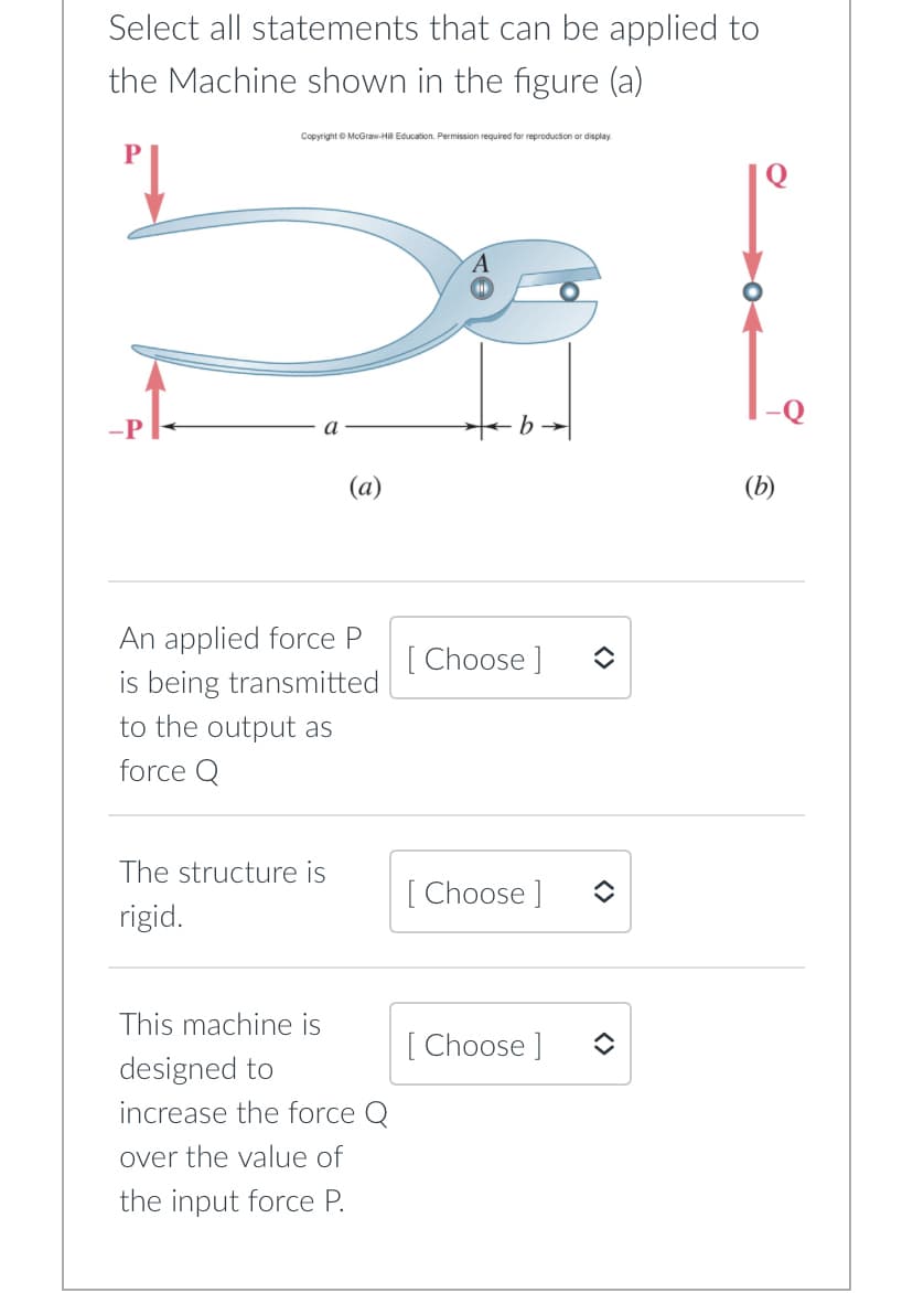 Select all statements that can be applied to
the Machine shown in the figure (a)
-P
Copyright © McGraw-Hill Education. Permission required for reproduction or display.
(a)
An applied force P
is being transmitted
to the output as
force Q
The structure is
rigid.
This machine is
designed to
increase the force Q
over the value of
the input force P.
[Choose ]
[Choose ]
[Choose ]
<>
(b)