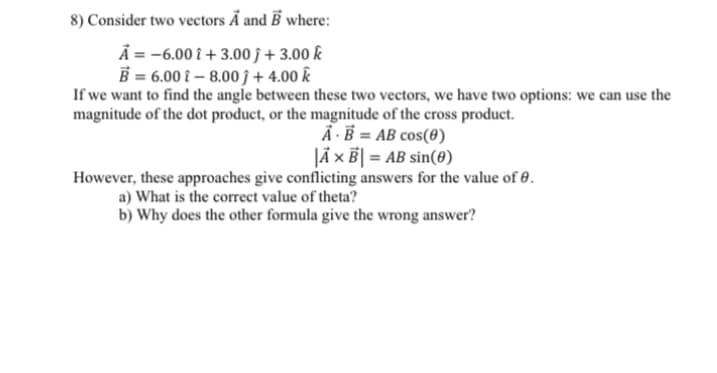 8) Consider two vectors A and B where:
A = -6.00 i +3.00j + 3.00 k
B = 6.00 -8.00 +4.00 k
If we want to find the angle between these two vectors, we have two options: we can use the
magnitude of the dot product, or the magnitude of the cross product.
A B = AB cos(0)
|Ã X B| = AB sin(0)
However, these approaches give conflicting answers for the value of 0.
a) What is the correct value of theta?
b) Why does the other formula give the wrong answer?