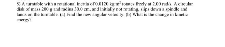 8) A turntable with a rotational inertia of 0.0120 kg-m² rotates freely at 2.00 rad/s. A circular
disk of mass 200 g and radius 30.0 cm, and initially not rotating, slips down a spindle and
lands on the turntable. (a) Find the new angular velocity. (b) What is the change in kinetic
energy?