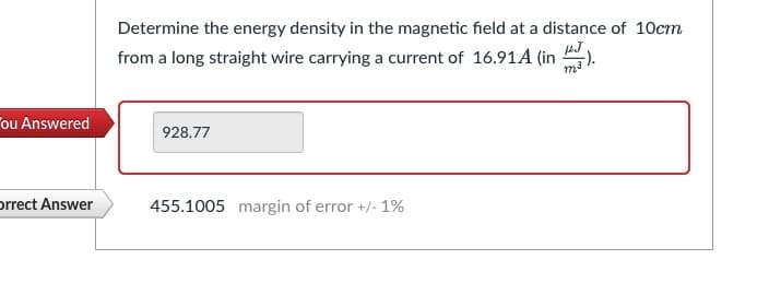 ou Answered
Orrect Answer
Determine the energy density in the magnetic field at a distance of 10cm
from a long straight wire carrying a current of 16.91A (in
PJ
928.77
455.1005 margin of error +/- 1%
F).