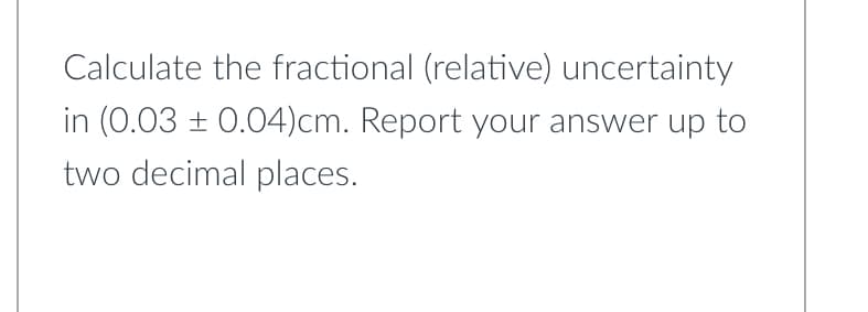 Calculate the fractional (relative) uncertainty
in (0.03 ± 0.04)cm. Report your answer up to
two decimal places.