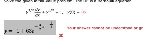 Solve the given initial-value problem. The DE is a Bernoulli equation.
y/2 dy
+ y
3/2
= 1, y(0) = 16
dx
3
3
2
Your answer cannot be understood or gr
y= 1+63e
